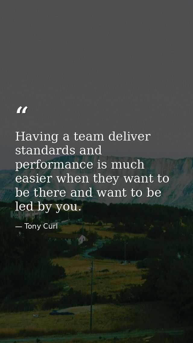 Having a team deliver standards and performance is much easier when they want to be there and want to be led by you. — Tony Curl