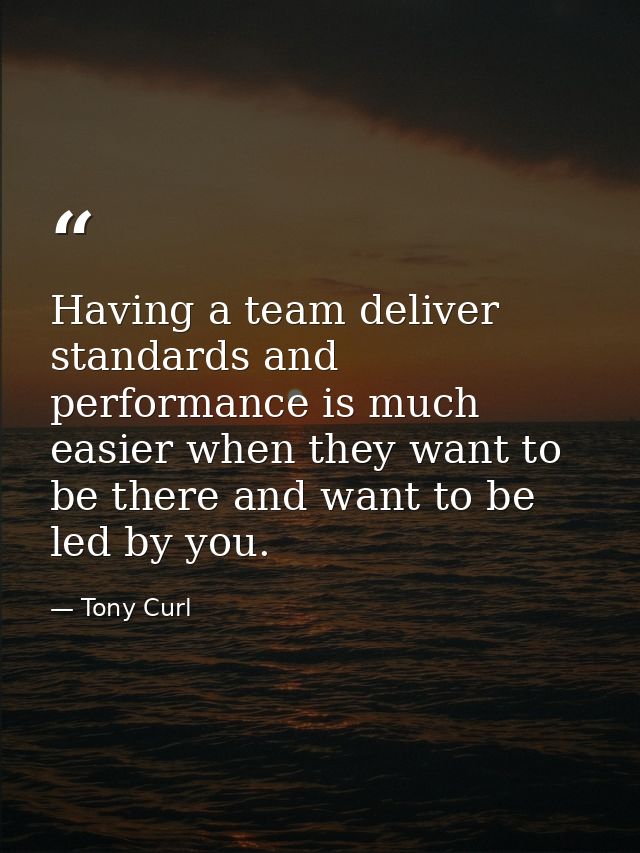 Having a team deliver standards and performance is much easier when they want to be there and want to be led by you. — Tony Curl