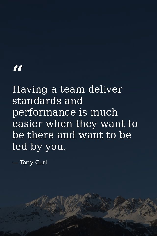 Having a team deliver standards and performance is much easier when they want to be there and want to be led by you. — Tony Curl