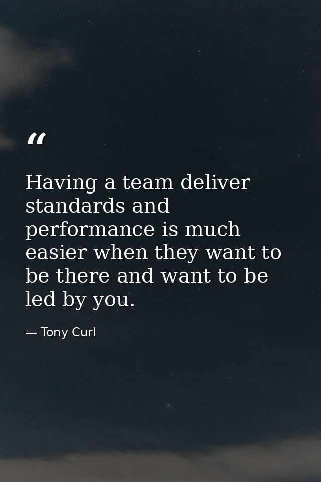 Having a team deliver standards and performance is much easier when they want to be there and want to be led by you. — Tony Curl