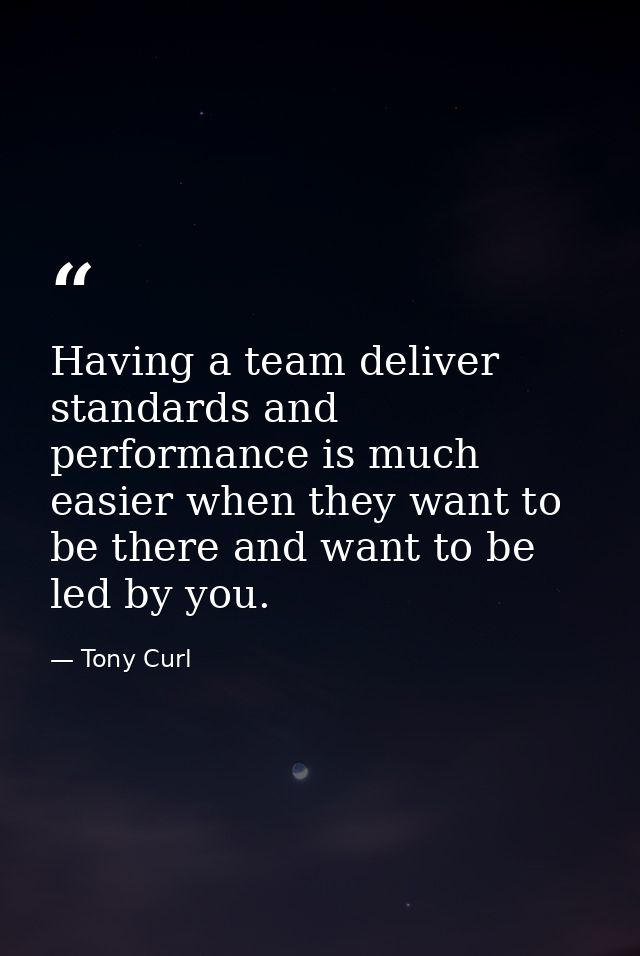 Having a team deliver standards and performance is much easier when they want to be there and want to be led by you. — Tony Curl
