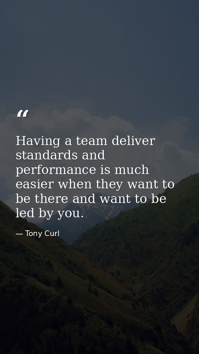 Having a team deliver standards and performance is much easier when they want to be there and want to be led by you. — Tony Curl