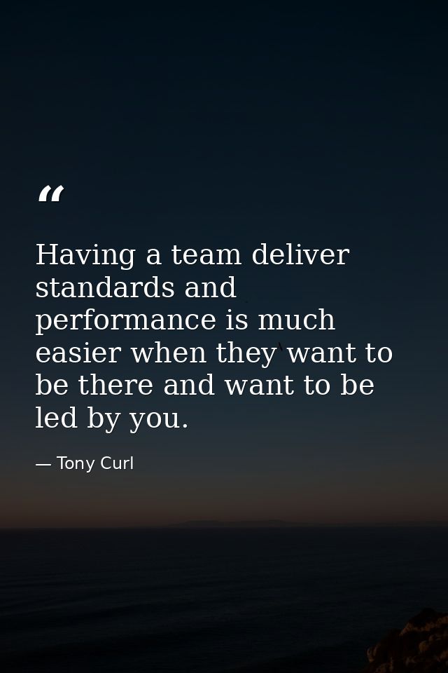 Having a team deliver standards and performance is much easier when they want to be there and want to be led by you. — Tony Curl