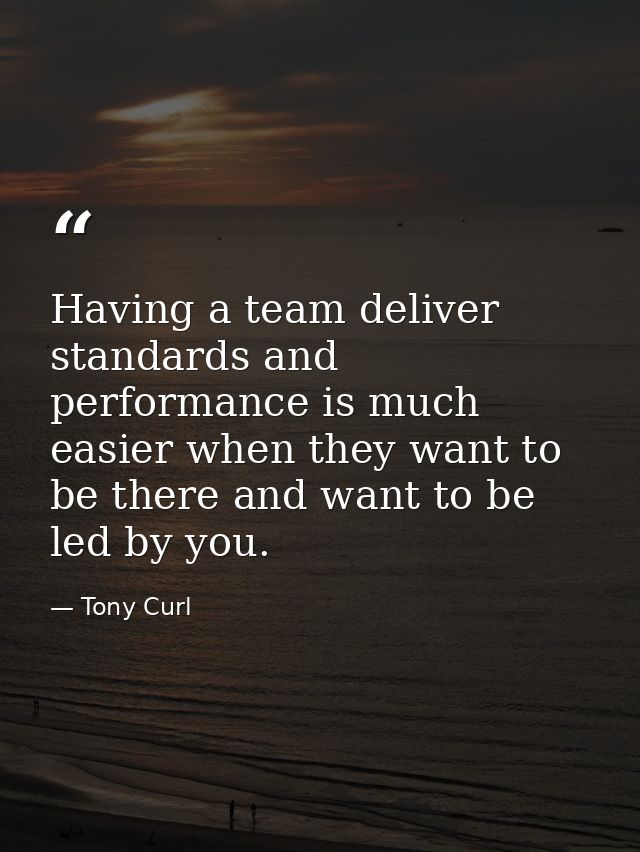 Having a team deliver standards and performance is much easier when they want to be there and want to be led by you. — Tony Curl