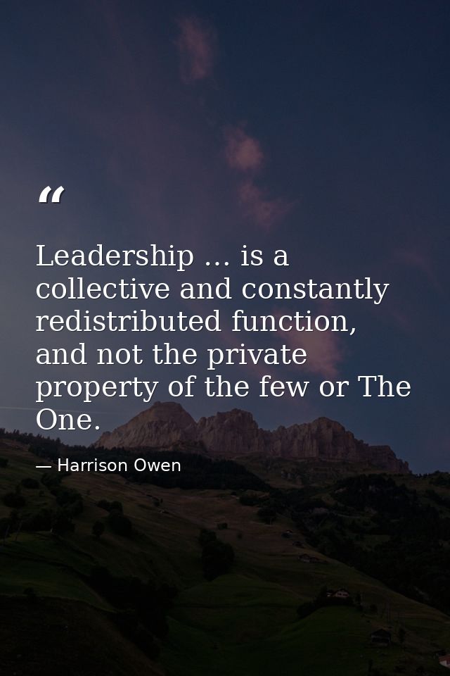Leadership … is a collective and constantly redistributed function, and not the private property of the few or The One. — Harrison Owen