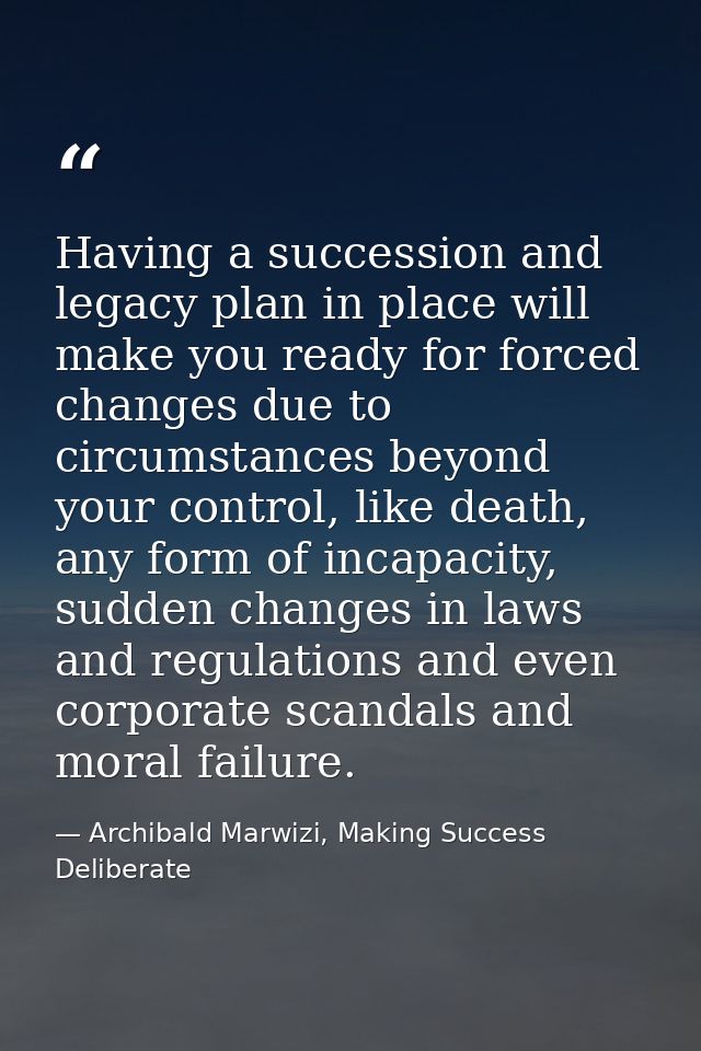 Having a succession and legacy plan in place will make you ready for forced changes due to circumstances beyond your con — Archibald Marwizi, Making Success Deliberate