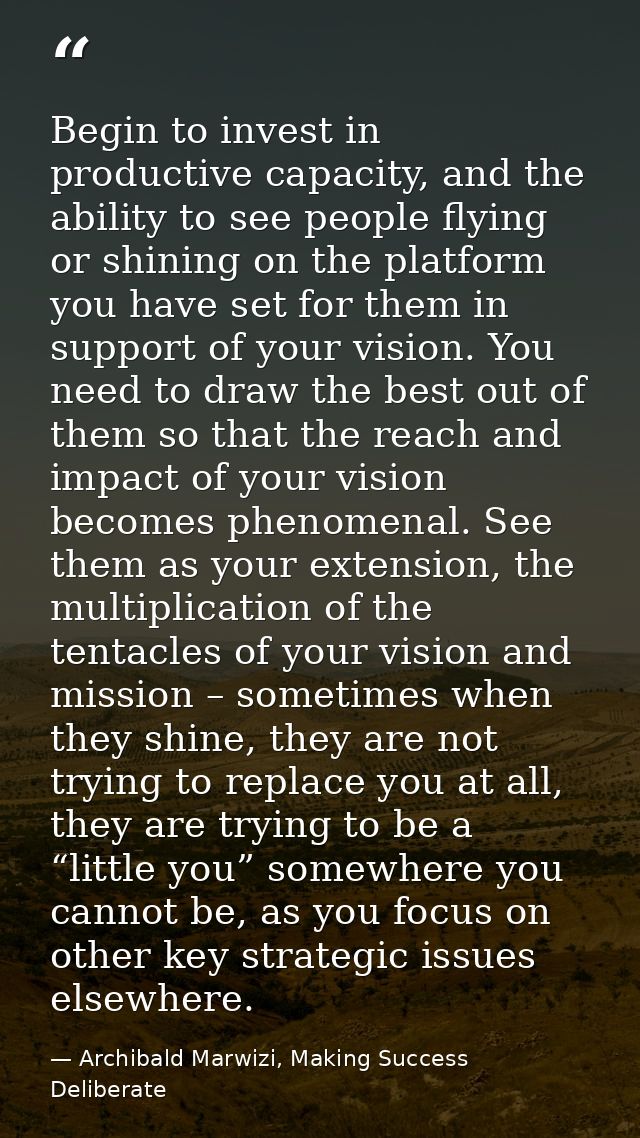 Begin to invest in productive capacity, and the ability to see people flying or shining on the platform you have set for — Archibald Marwizi, Making Success Deliberate