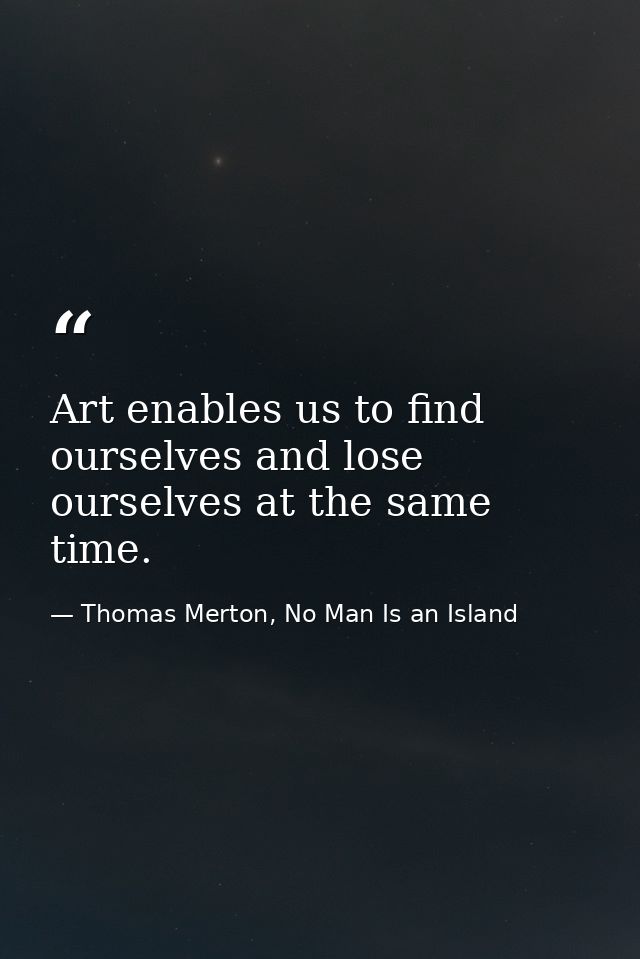 Art enables us to find ourselves and lose ourselves at the same time. — Thomas Merton, No Man Is an Island