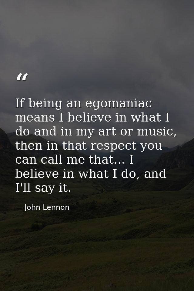 If being an egomaniac means I believe in what I do and in my art or music, then in that respect you can call me that...  — John Lennon
