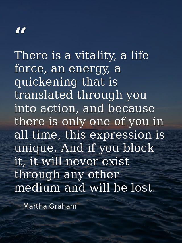 There is a vitality, a life force, an energy, a quickening that is translated through you into action, and because there — Martha Graham