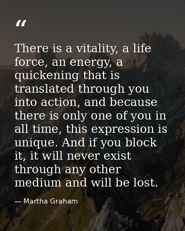 There is a vitality, a life force, an energy, a quickening that is translated through you into action, and because there — Martha Graham