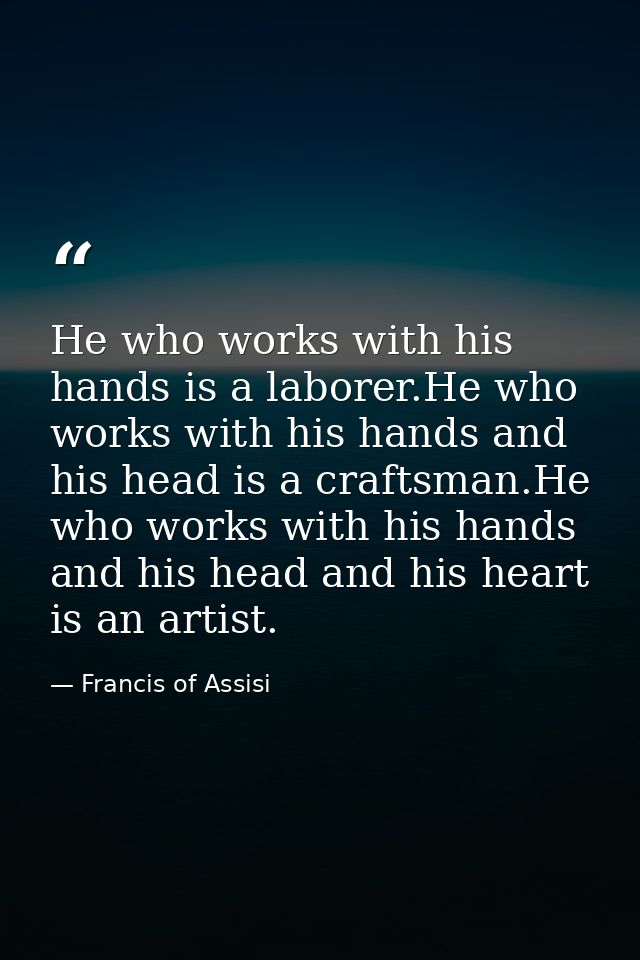He who works with his hands is a laborer.He who works with his hands and his head is a craftsman.He who works with his h — Francis of Assisi