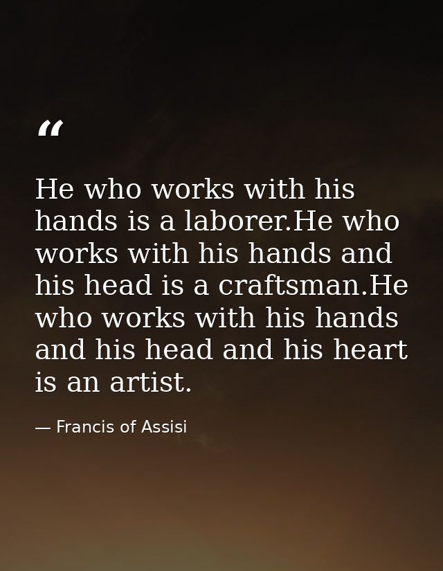He who works with his hands is a laborer.He who works with his hands and his head is a craftsman.He who works with his h — Francis of Assisi