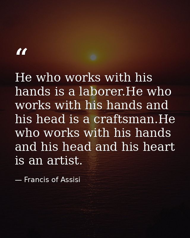 He who works with his hands is a laborer.He who works with his hands and his head is a craftsman.He who works with his h — Francis of Assisi