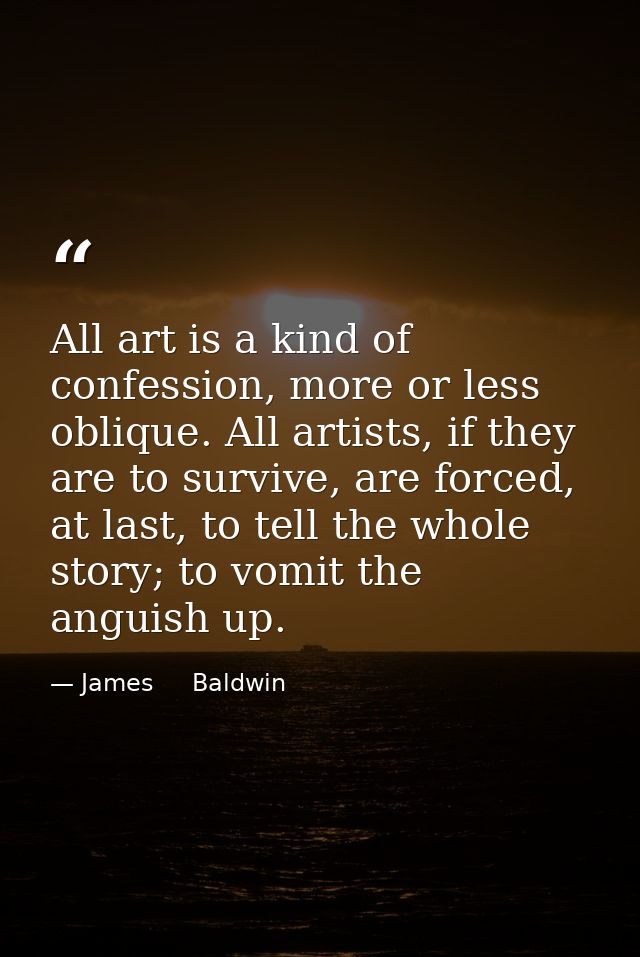 All art is a kind of confession, more or less oblique. All artists, if they are to survive, are forced, at last, to tell — James     Baldwin