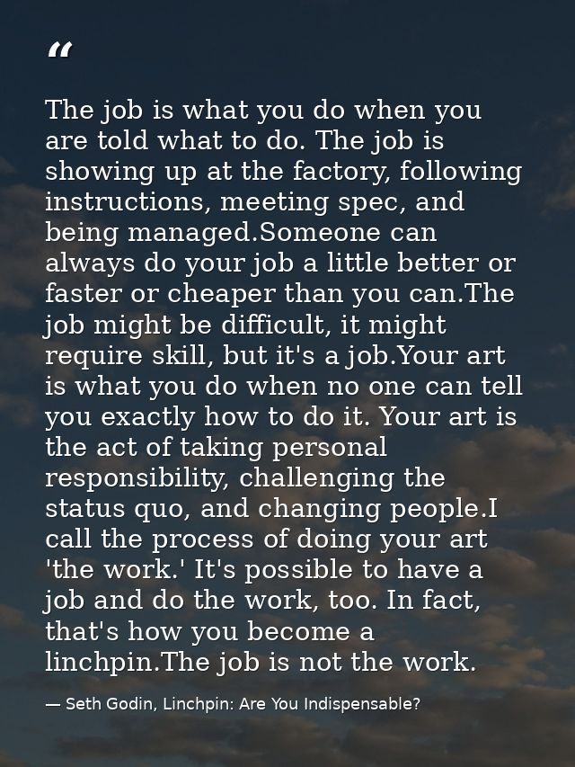 The job is what you do when you are told what to do. The job is showing up at the factory, following instructions, meeti — Seth Godin, Linchpin: Are You Indispensable?