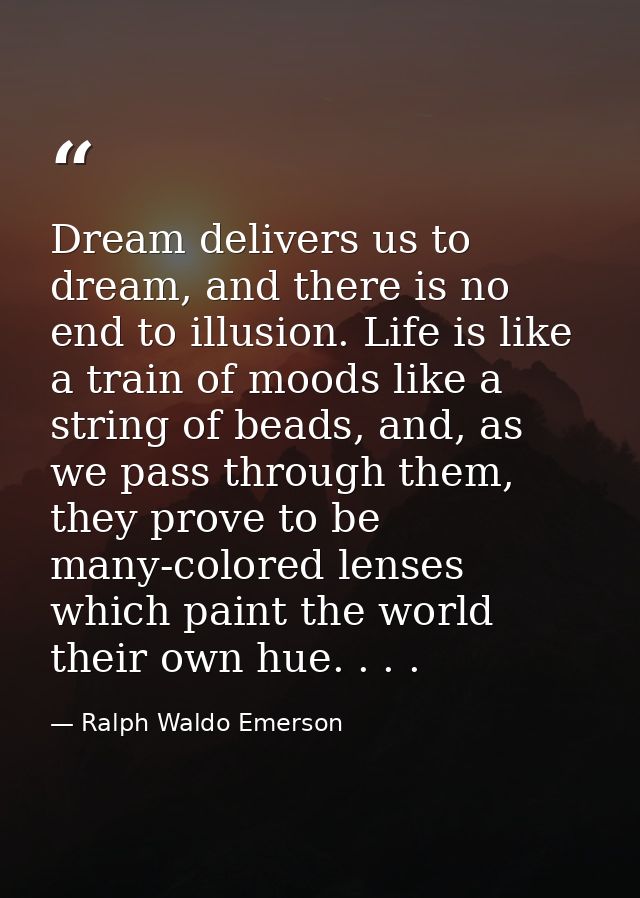 Dream delivers us to dream, and there is no end to illusion. Life is like a train of moods like a string of beads, and,  — Ralph Waldo Emerson