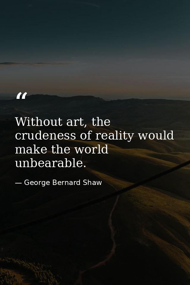 Without art, the crudeness of reality would make the world unbearable. — George Bernard Shaw