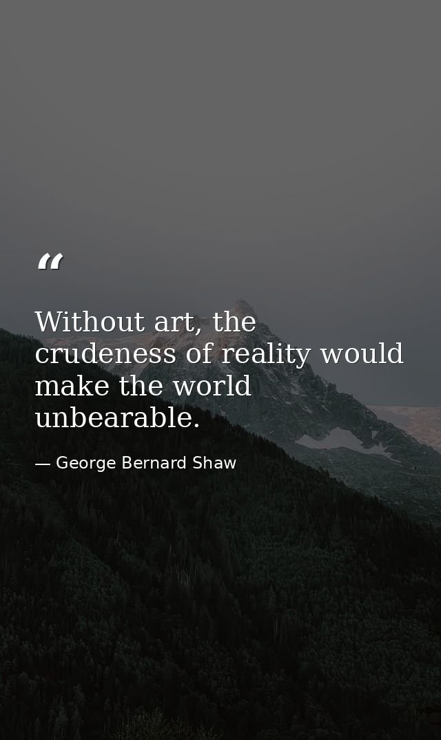 Without art, the crudeness of reality would make the world unbearable. — George Bernard Shaw