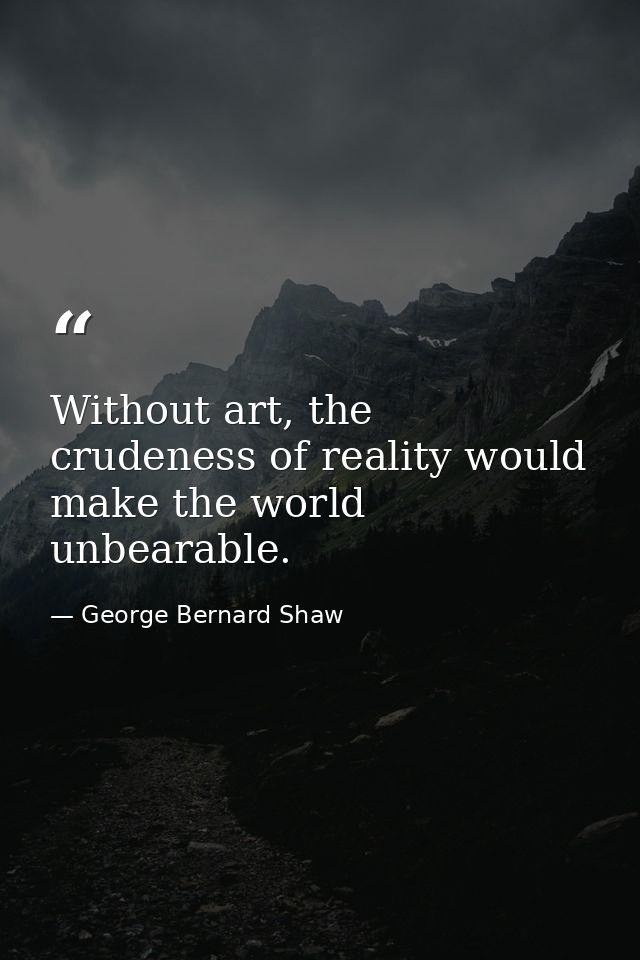 Without art, the crudeness of reality would make the world unbearable. — George Bernard Shaw