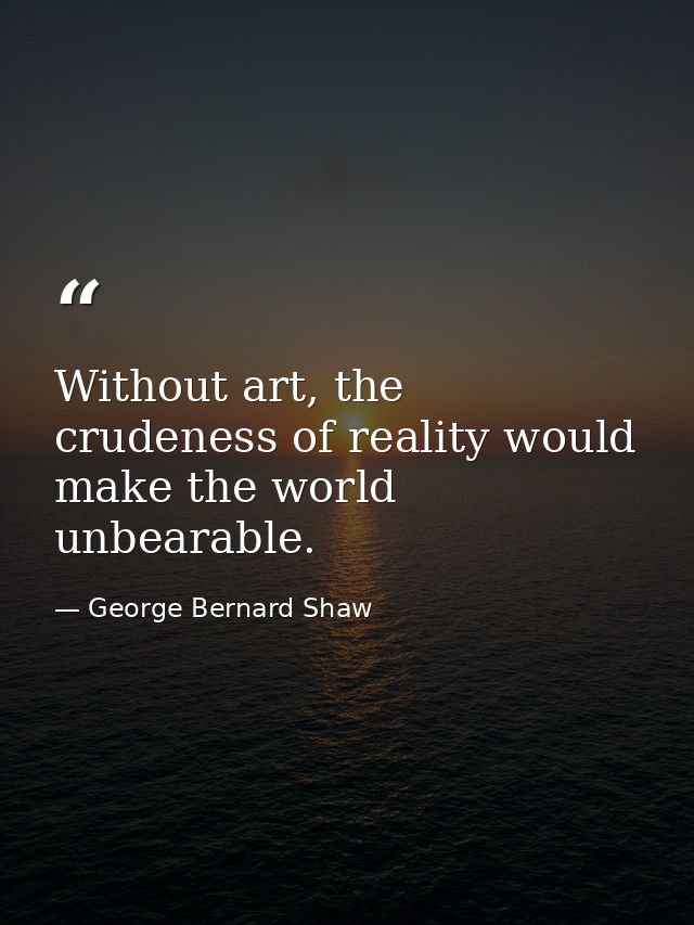 Without art, the crudeness of reality would make the world unbearable. — George Bernard Shaw