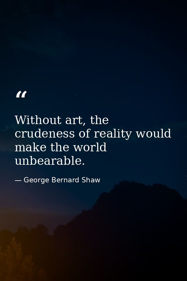 Without art, the crudeness of reality would make the world unbearable. — George Bernard Shaw
