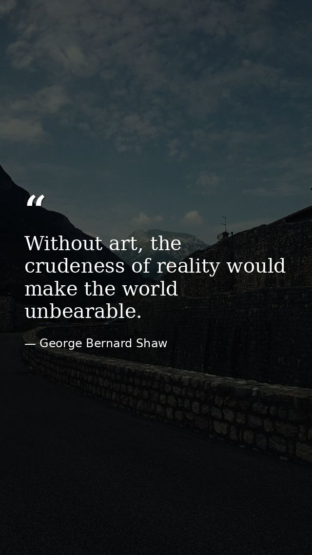Without art, the crudeness of reality would make the world unbearable. — George Bernard Shaw