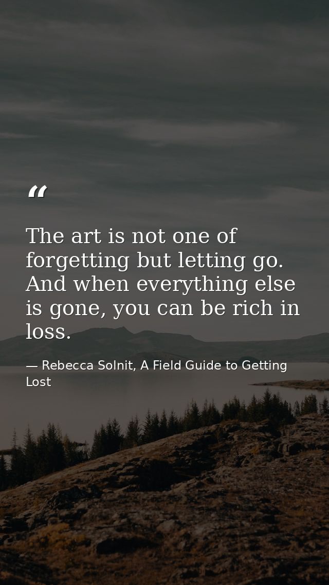 The art is not one of forgetting but letting go. And when everything else is gone, you can be rich in loss. — Rebecca Solnit, A Field Guide to Getting Lost