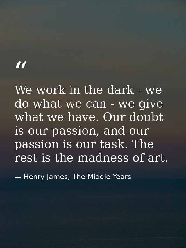 We work in the dark - we do what we can - we give what we have. Our doubt is our passion, and our passion is our task. T — Henry James, The Middle Years