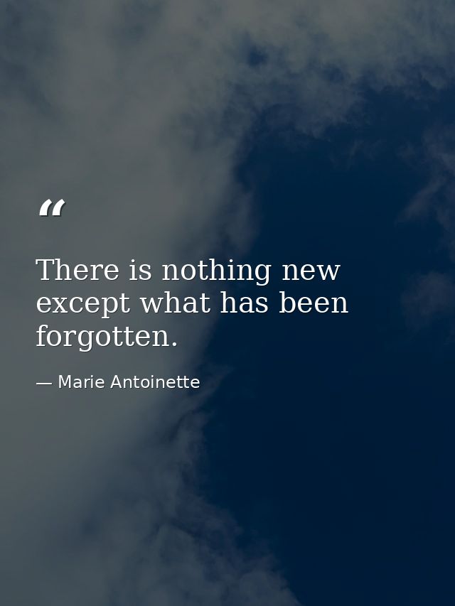 There is nothing new except what has been forgotten. — Marie Antoinette