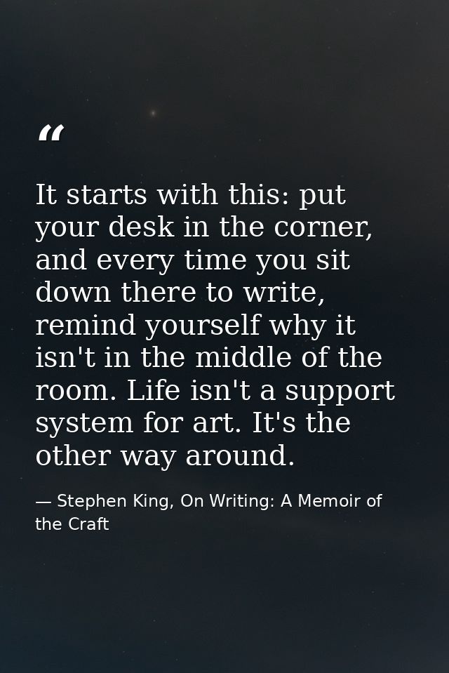 It starts with this: put your desk in the corner, and every time you sit down there to write, remind yourself why it isn — Stephen King, On Writing: A Memoir of the Craft