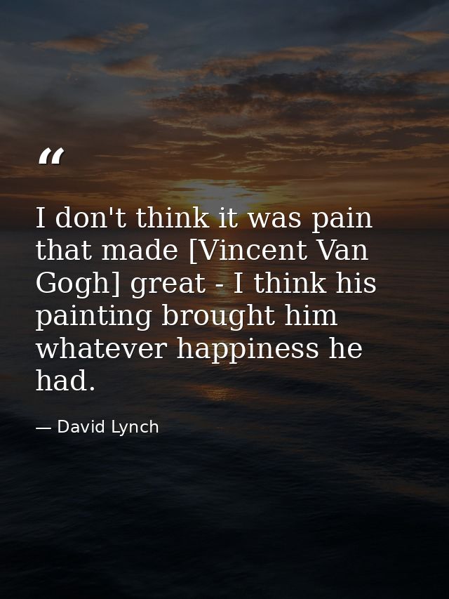 I don't think it was pain that made [Vincent Van Gogh] great - I think his painting brought him whatever happiness he ha — David Lynch