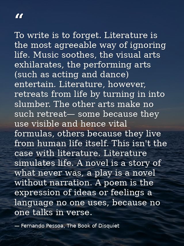 To write is to forget. Literature is the most agreeable way of ignoring life. Music soothes, the visual arts exhilarates — Fernando Pessoa, The Book of Disquiet