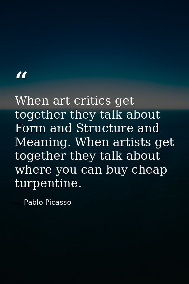 When art critics get together they talk about Form and Structure and Meaning. When artists get together they talk about  — Pablo Picasso