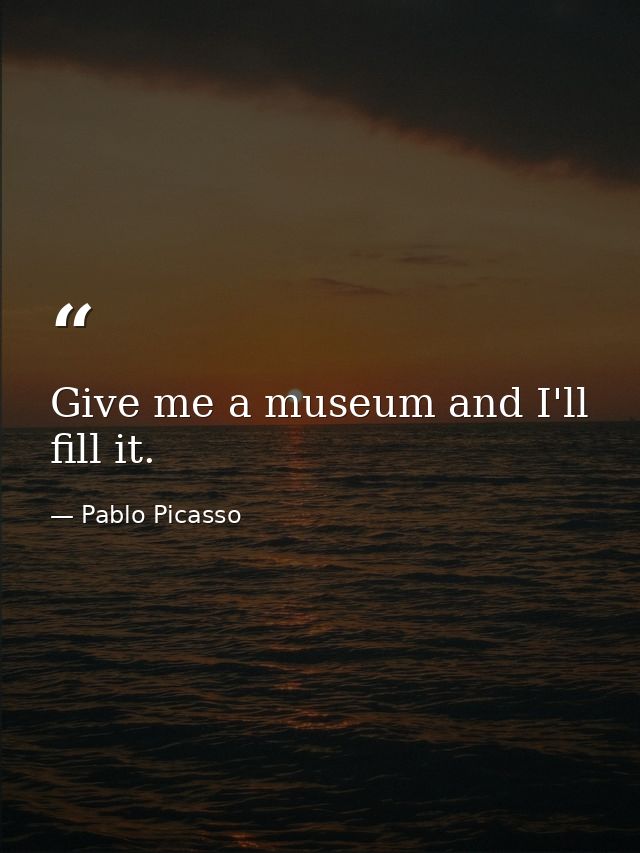 Give me a museum and I'll fill it. — Pablo Picasso