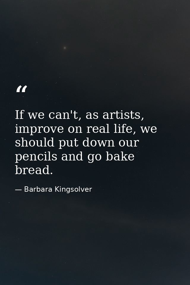 If we can't, as artists, improve on real life, we should put down our pencils and go bake bread. — Barbara Kingsolver