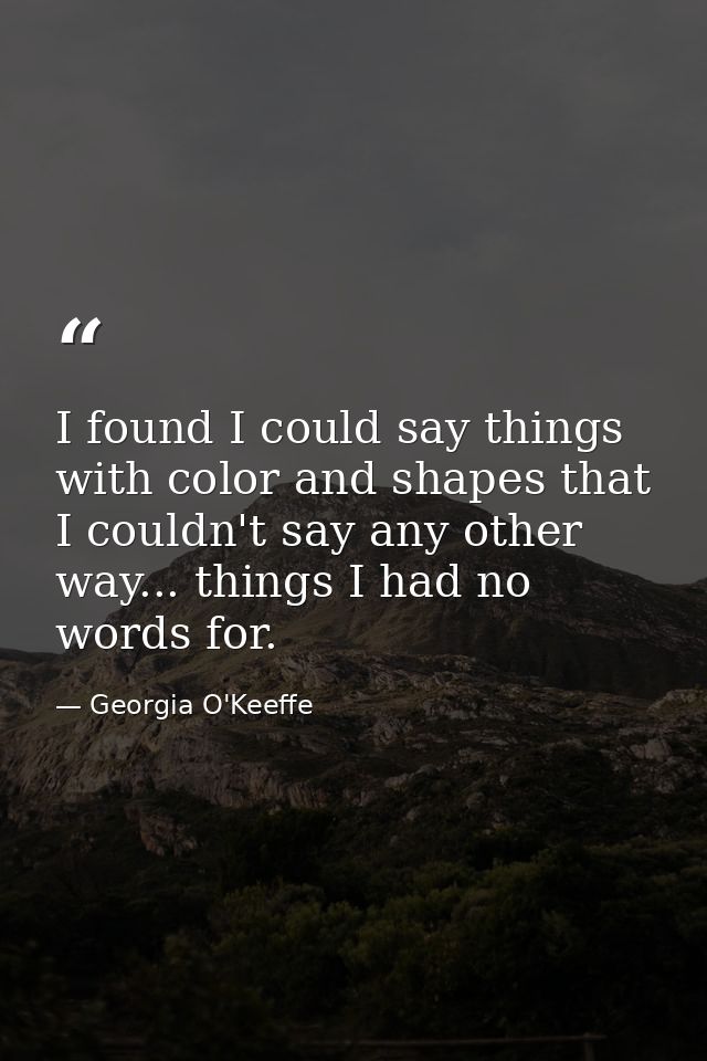 I found I could say things with color and shapes that I couldn't say any other way... things I had no words for. — Georgia O'Keeffe