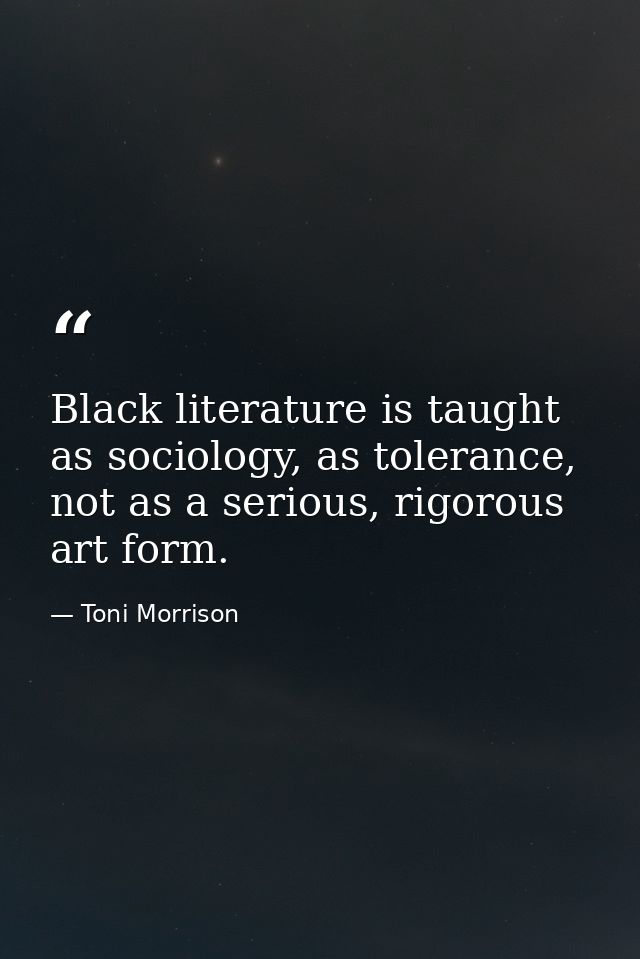 Black literature is taught as sociology, as tolerance, not as a serious, rigorous art form. — Toni Morrison