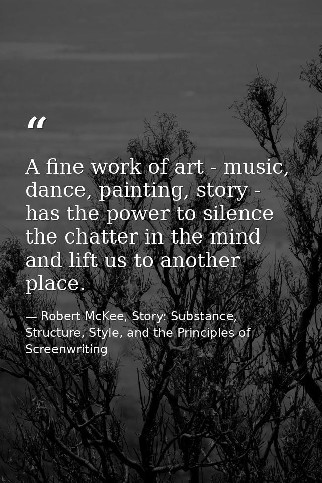 A fine work of art - music, dance, painting, story - has the power to silence the chatter in the mind and lift us to ano — Robert McKee, Story: Substance, Structure, Style, and the Principles of Screenwriting