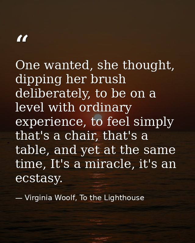 One wanted, she thought, dipping her brush deliberately, to be on a level with ordinary experience, to feel simply that' — Virginia Woolf, To the Lighthouse