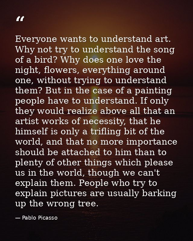 Everyone wants to understand art. Why not try to understand the song of a bird? Why does one love the night, flowers, ev — Pablo Picasso