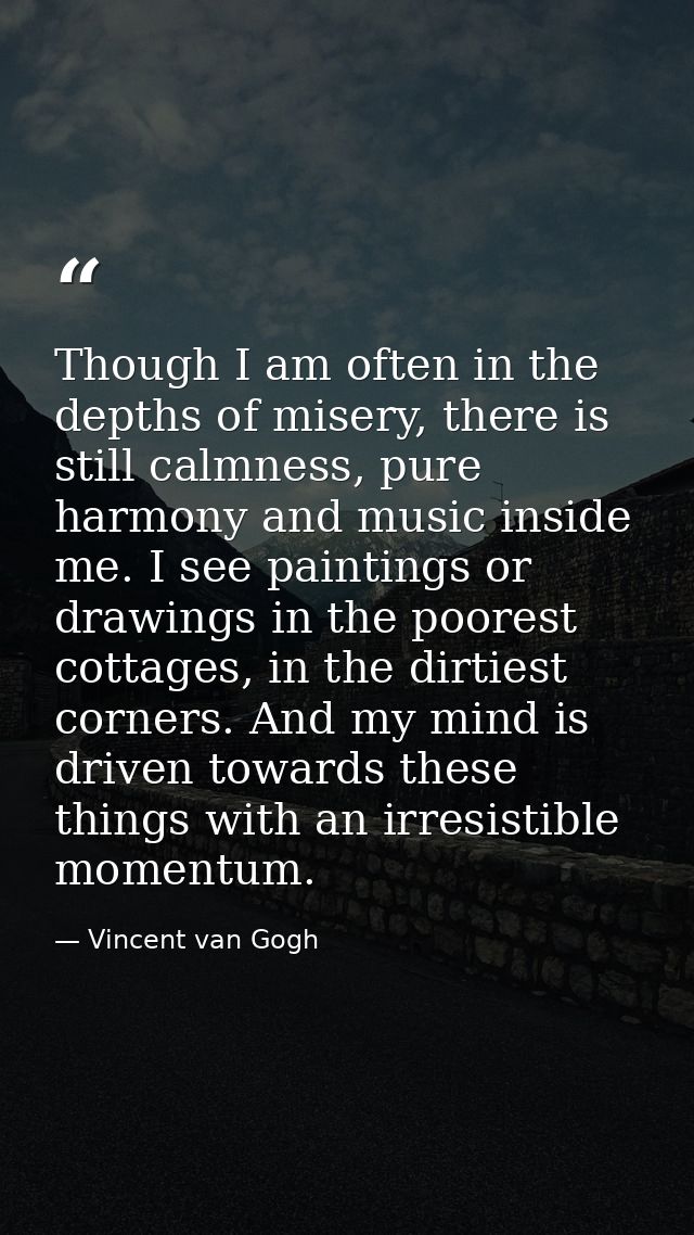 Though I am often in the depths of misery, there is still calmness, pure harmony and music inside me. I see paintings or — Vincent van Gogh