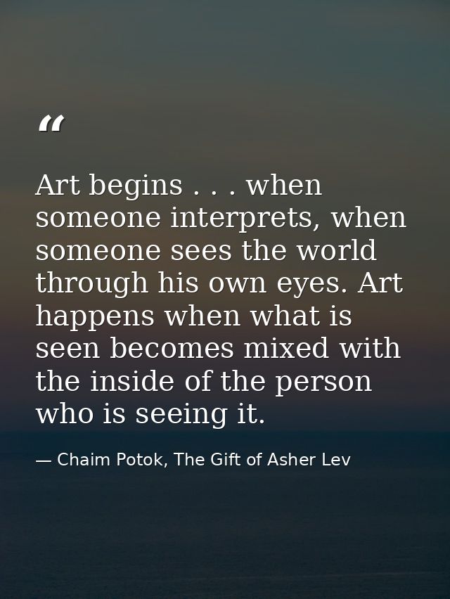 Art begins . . . when someone interprets, when someone sees the world through his own eyes. Art happens when what is see — Chaim Potok, The Gift of Asher Lev