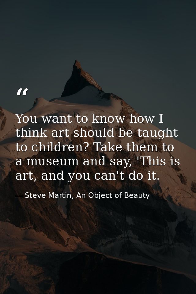 You want to know how I think art should be taught to children? Take them to a museum and say, 'This is art, and you can' — Steve Martin, An Object of Beauty