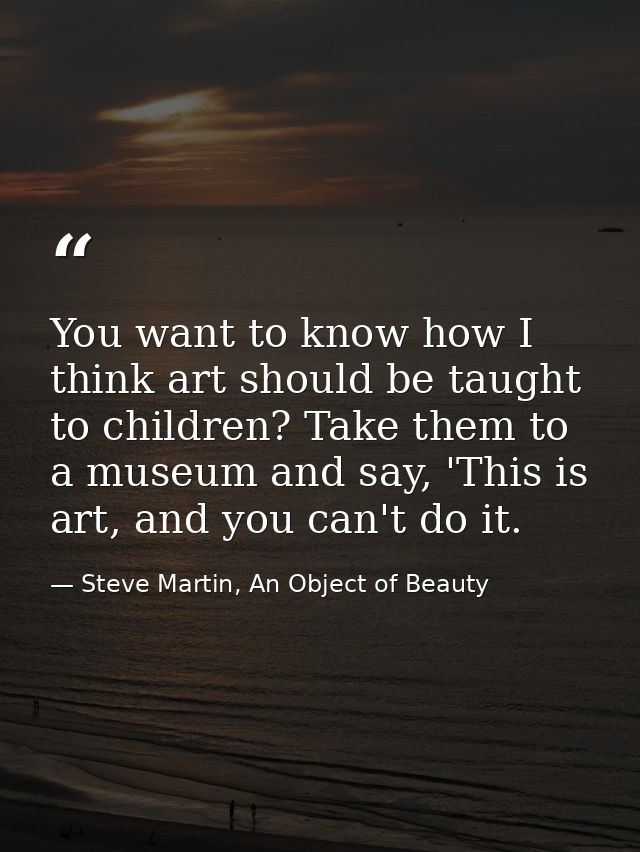 You want to know how I think art should be taught to children? Take them to a museum and say, 'This is art, and you can' — Steve Martin, An Object of Beauty