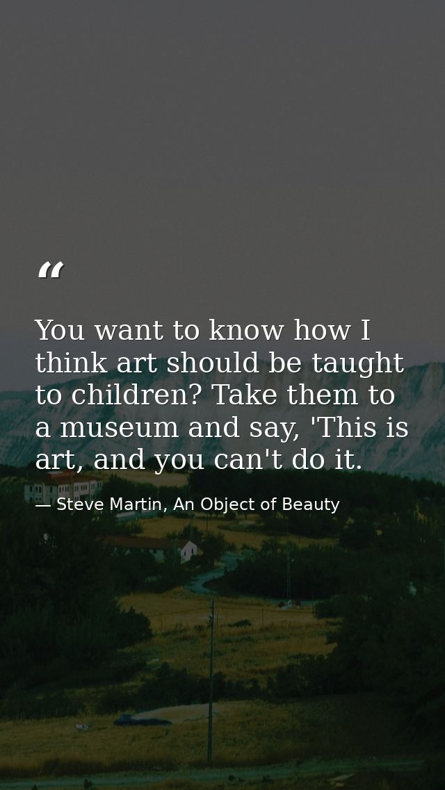You want to know how I think art should be taught to children? Take them to a museum and say, 'This is art, and you can' — Steve Martin, An Object of Beauty