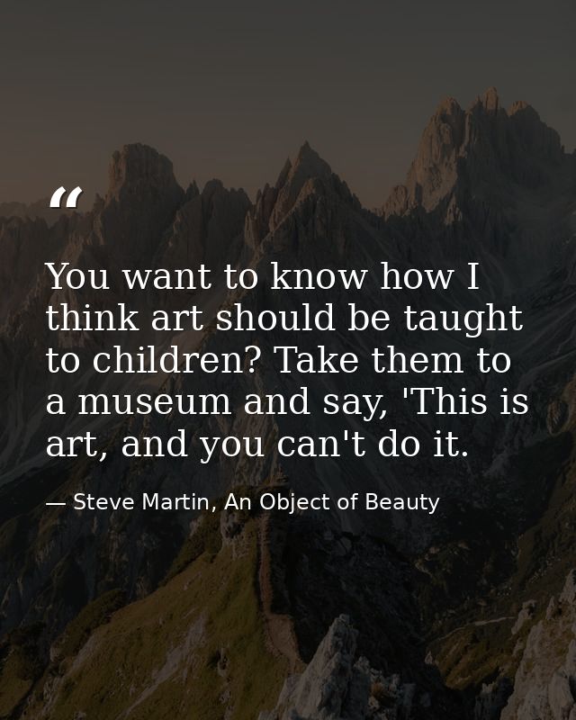 You want to know how I think art should be taught to children? Take them to a museum and say, 'This is art, and you can' — Steve Martin, An Object of Beauty