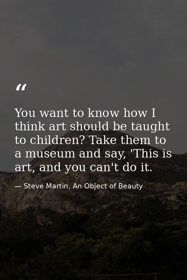 You want to know how I think art should be taught to children? Take them to a museum and say, 'This is art, and you can' — Steve Martin, An Object of Beauty
