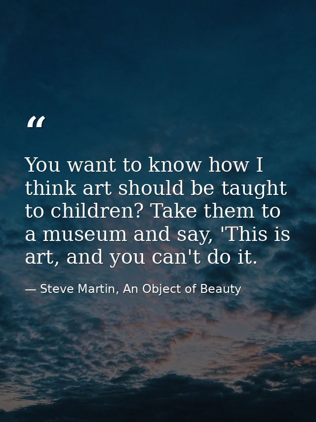 You want to know how I think art should be taught to children? Take them to a museum and say, 'This is art, and you can' — Steve Martin, An Object of Beauty