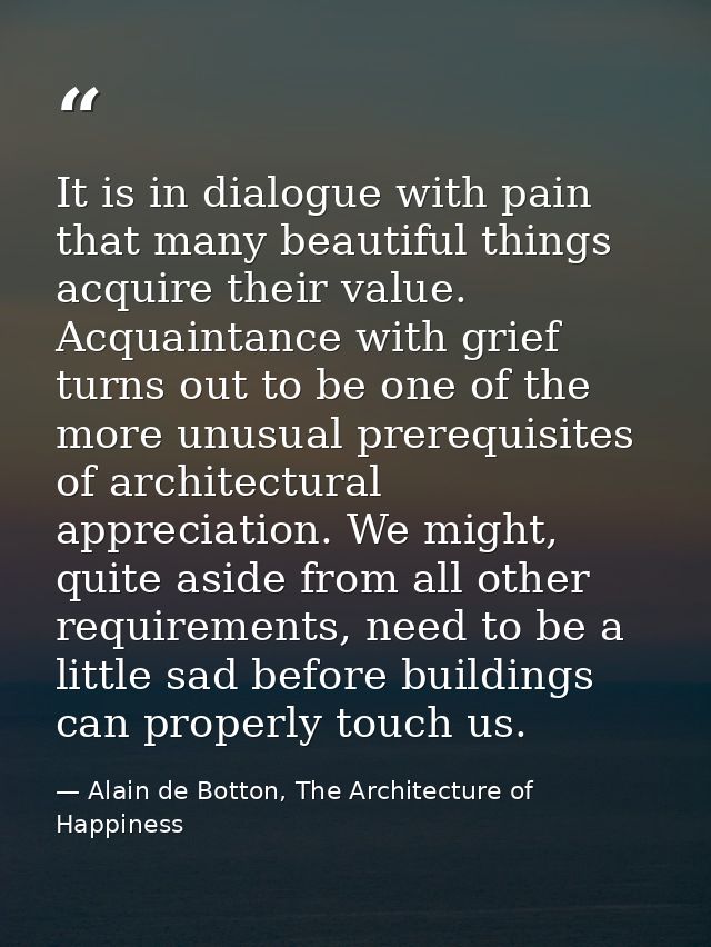 It is in dialogue with pain that many beautiful things acquire their value. Acquaintance with grief turns out to be one  — Alain de Botton, The Architecture of Happiness